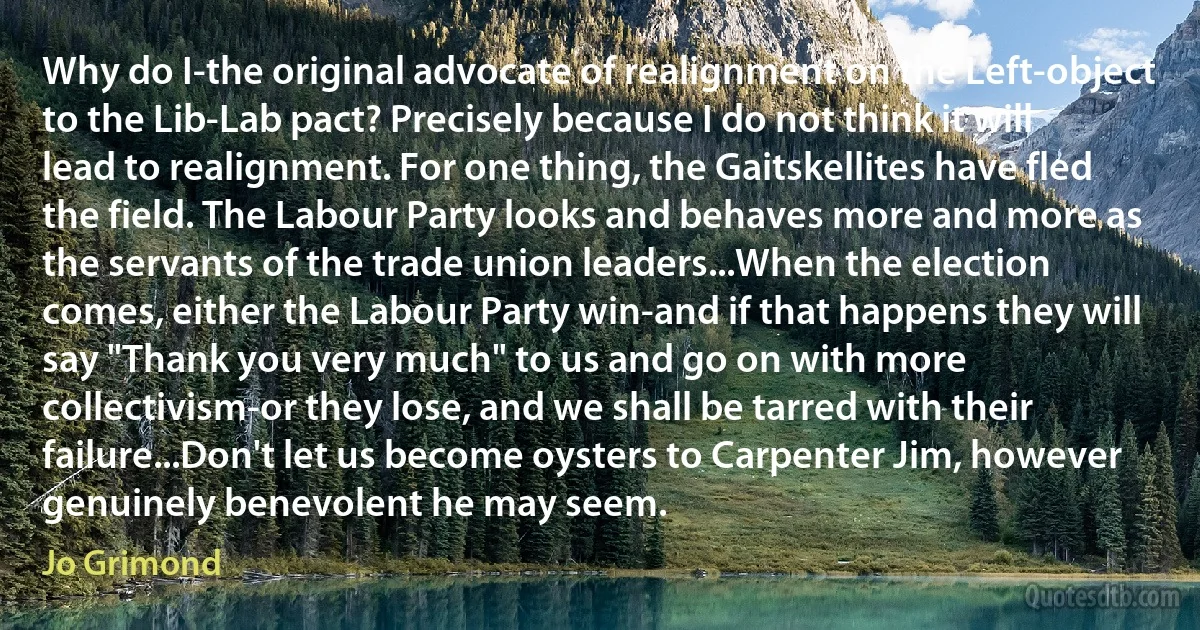 Why do I-the original advocate of realignment on the Left-object to the Lib-Lab pact? Precisely because I do not think it will lead to realignment. For one thing, the Gaitskellites have fled the field. The Labour Party looks and behaves more and more as the servants of the trade union leaders...When the election comes, either the Labour Party win-and if that happens they will say "Thank you very much" to us and go on with more collectivism-or they lose, and we shall be tarred with their failure...Don't let us become oysters to Carpenter Jim, however genuinely benevolent he may seem. (Jo Grimond)