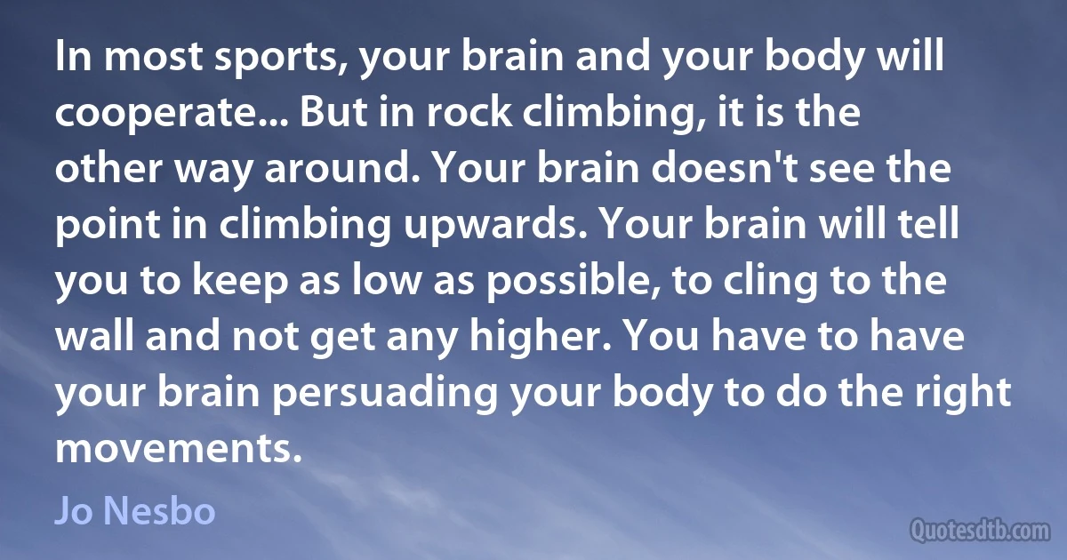 In most sports, your brain and your body will cooperate... But in rock climbing, it is the other way around. Your brain doesn't see the point in climbing upwards. Your brain will tell you to keep as low as possible, to cling to the wall and not get any higher. You have to have your brain persuading your body to do the right movements. (Jo Nesbo)