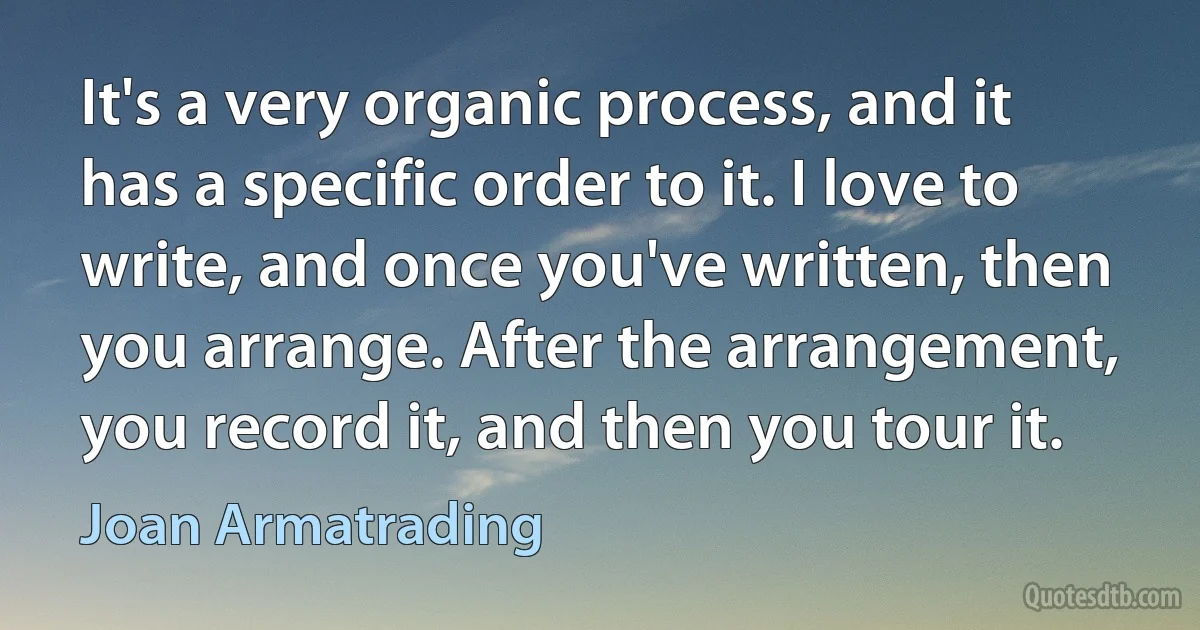 It's a very organic process, and it has a specific order to it. I love to write, and once you've written, then you arrange. After the arrangement, you record it, and then you tour it. (Joan Armatrading)