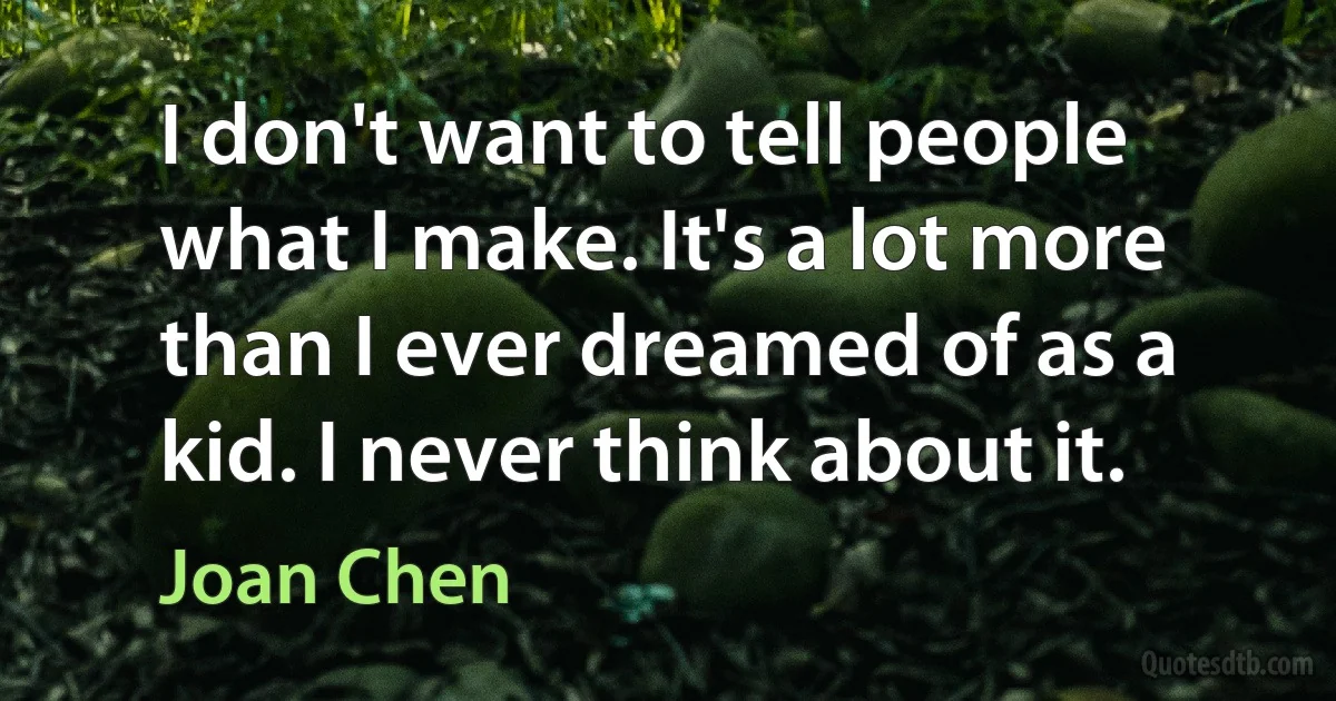 I don't want to tell people what I make. It's a lot more than I ever dreamed of as a kid. I never think about it. (Joan Chen)