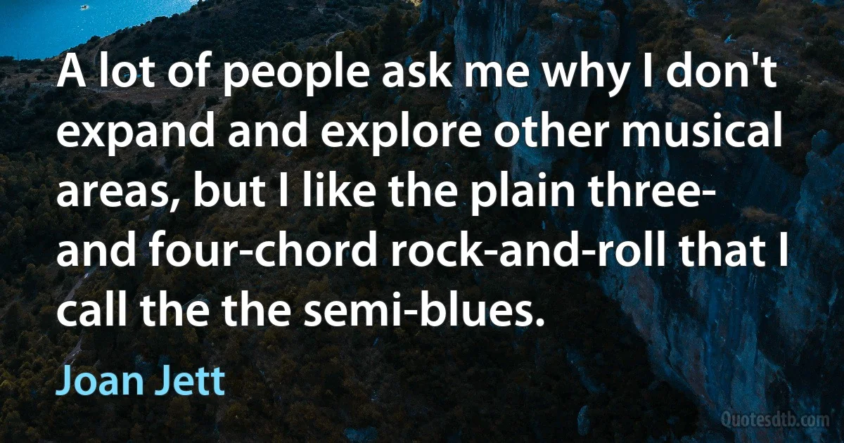 A lot of people ask me why I don't expand and explore other musical areas, but I like the plain three- and four-chord rock-and-roll that I call the the semi-blues. (Joan Jett)