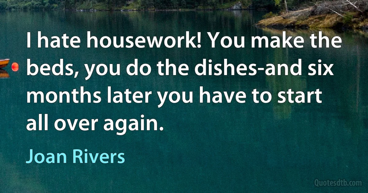 I hate housework! You make the beds, you do the dishes-and six months later you have to start all over again. (Joan Rivers)