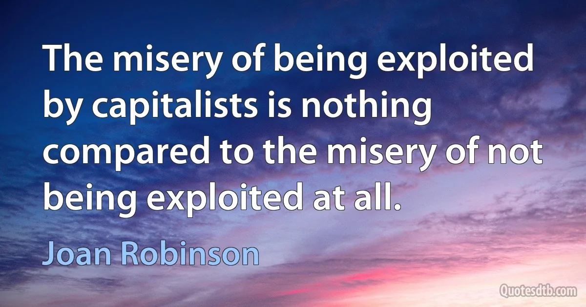 The misery of being exploited by capitalists is nothing compared to the misery of not being exploited at all. (Joan Robinson)