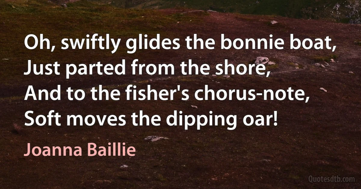 Oh, swiftly glides the bonnie boat,
Just parted from the shore,
And to the fisher's chorus-note,
Soft moves the dipping oar! (Joanna Baillie)