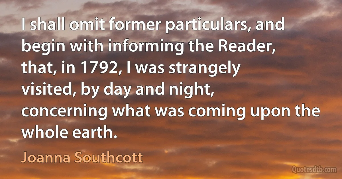 I shall omit former particulars, and begin with informing the Reader, that, in 1792, I was strangely visited, by day and night, concerning what was coming upon the whole earth. (Joanna Southcott)