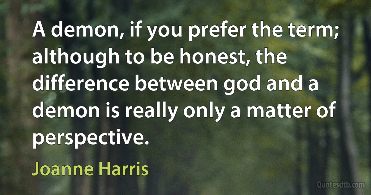 A demon, if you prefer the term; although to be honest, the difference between god and a demon is really only a matter of perspective. (Joanne Harris)