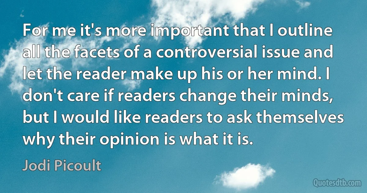 For me it's more important that I outline all the facets of a controversial issue and let the reader make up his or her mind. I don't care if readers change their minds, but I would like readers to ask themselves why their opinion is what it is. (Jodi Picoult)