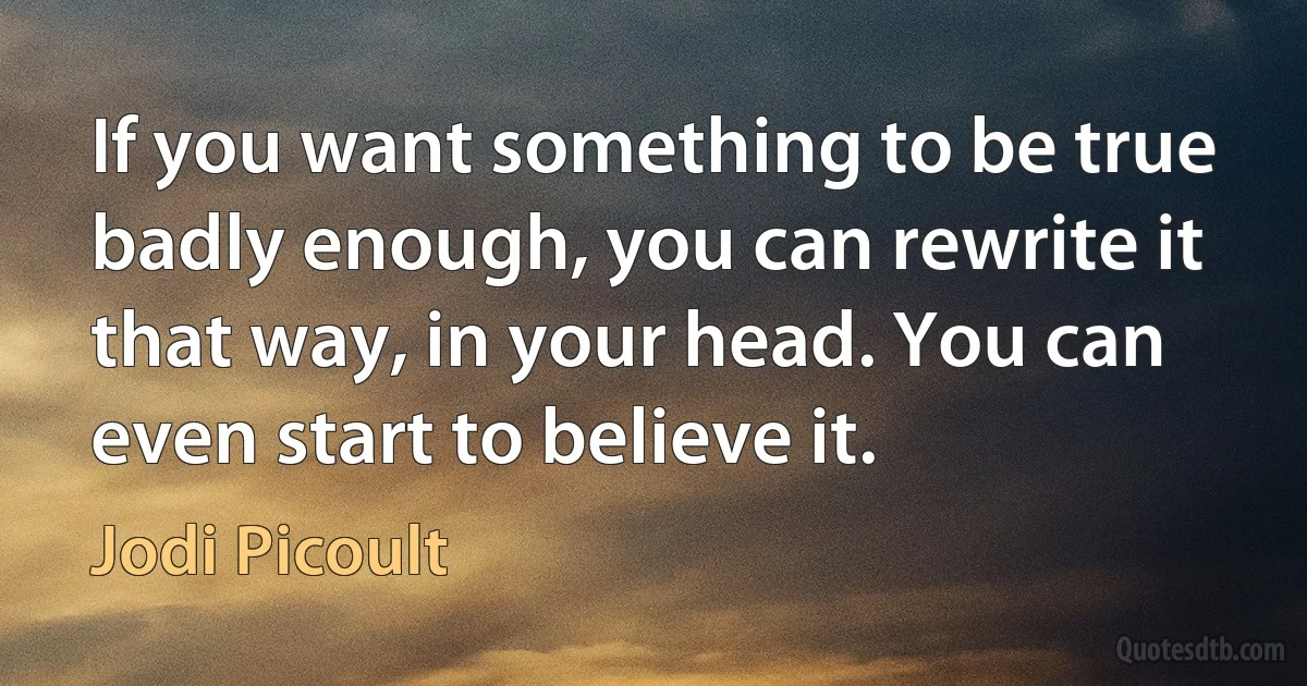 If you want something to be true badly enough, you can rewrite it that way, in your head. You can even start to believe it. (Jodi Picoult)