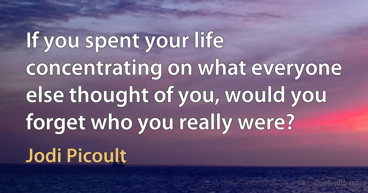 If you spent your life concentrating on what everyone else thought of you, would you forget who you really were? (Jodi Picoult)