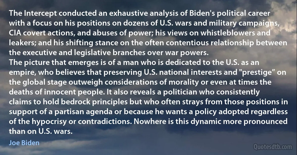 The Intercept conducted an exhaustive analysis of Biden's political career with a focus on his positions on dozens of U.S. wars and military campaigns, CIA covert actions, and abuses of power; his views on whistleblowers and leakers; and his shifting stance on the often contentious relationship between the executive and legislative branches over war powers.
The picture that emerges is of a man who is dedicated to the U.S. as an empire, who believes that preserving U.S. national interests and "prestige” on the global stage outweigh considerations of morality or even at times the deaths of innocent people. It also reveals a politician who consistently claims to hold bedrock principles but who often strays from those positions in support of a partisan agenda or because he wants a policy adopted regardless of the hypocrisy or contradictions. Nowhere is this dynamic more pronounced than on U.S. wars. (Joe Biden)