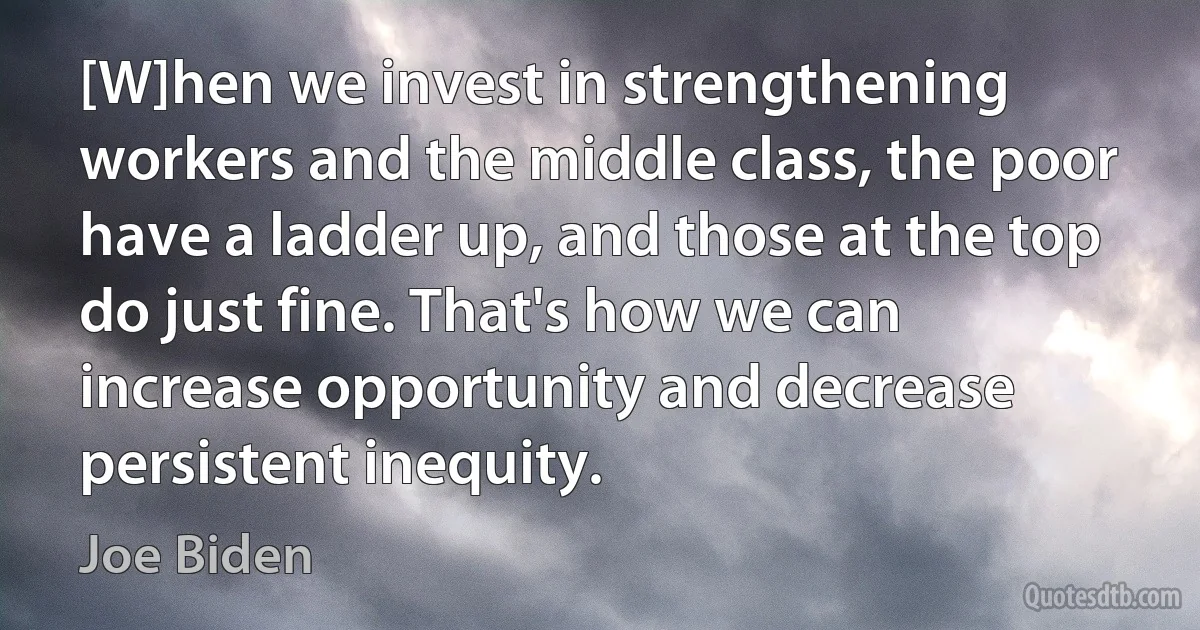 [W]hen we invest in strengthening workers and the middle class, the poor have a ladder up, and those at the top do just fine. That's how we can increase opportunity and decrease persistent inequity. (Joe Biden)