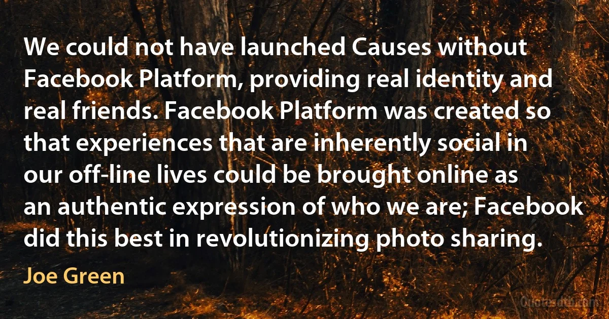 We could not have launched Causes without Facebook Platform, providing real identity and real friends. Facebook Platform was created so that experiences that are inherently social in our off-line lives could be brought online as an authentic expression of who we are; Facebook did this best in revolutionizing photo sharing. (Joe Green)