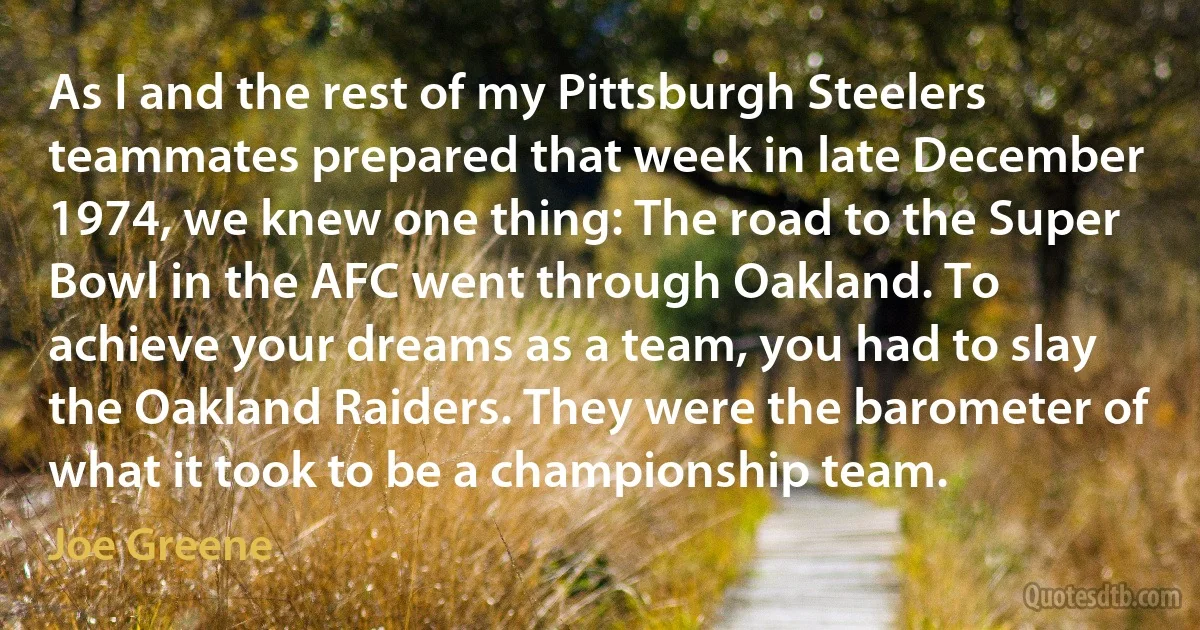 As I and the rest of my Pittsburgh Steelers teammates prepared that week in late December 1974, we knew one thing: The road to the Super Bowl in the AFC went through Oakland. To achieve your dreams as a team, you had to slay the Oakland Raiders. They were the barometer of what it took to be a championship team. (Joe Greene)