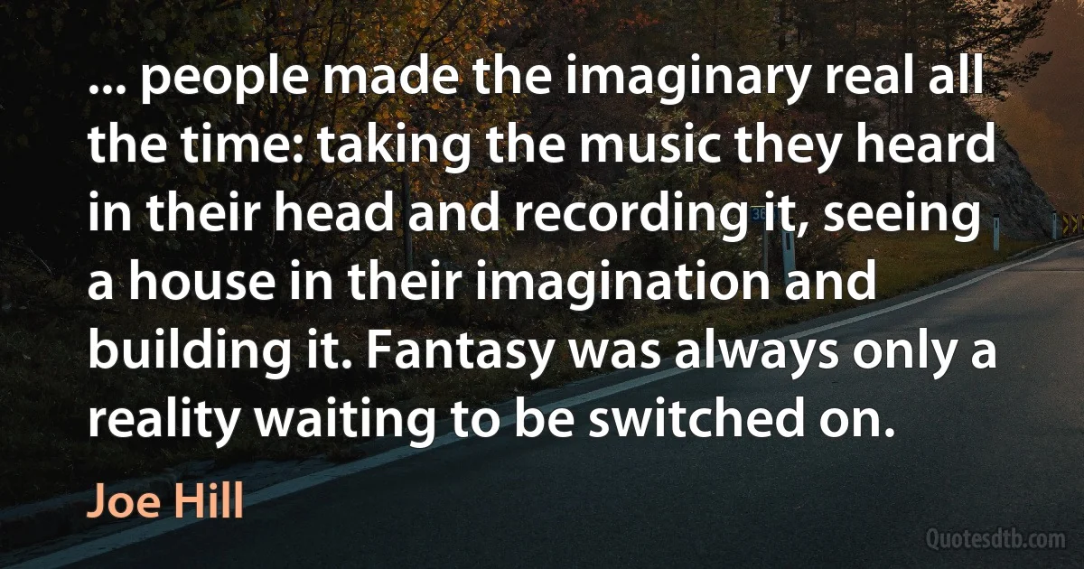 ... people made the imaginary real all the time: taking the music they heard in their head and recording it, seeing a house in their imagination and building it. Fantasy was always only a reality waiting to be switched on. (Joe Hill)