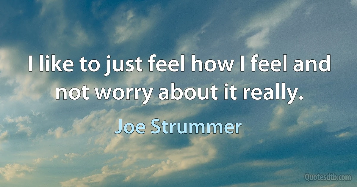 I like to just feel how I feel and not worry about it really. (Joe Strummer)