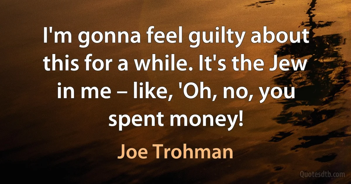 I'm gonna feel guilty about this for a while. It's the Jew in me – like, 'Oh, no, you spent money! (Joe Trohman)