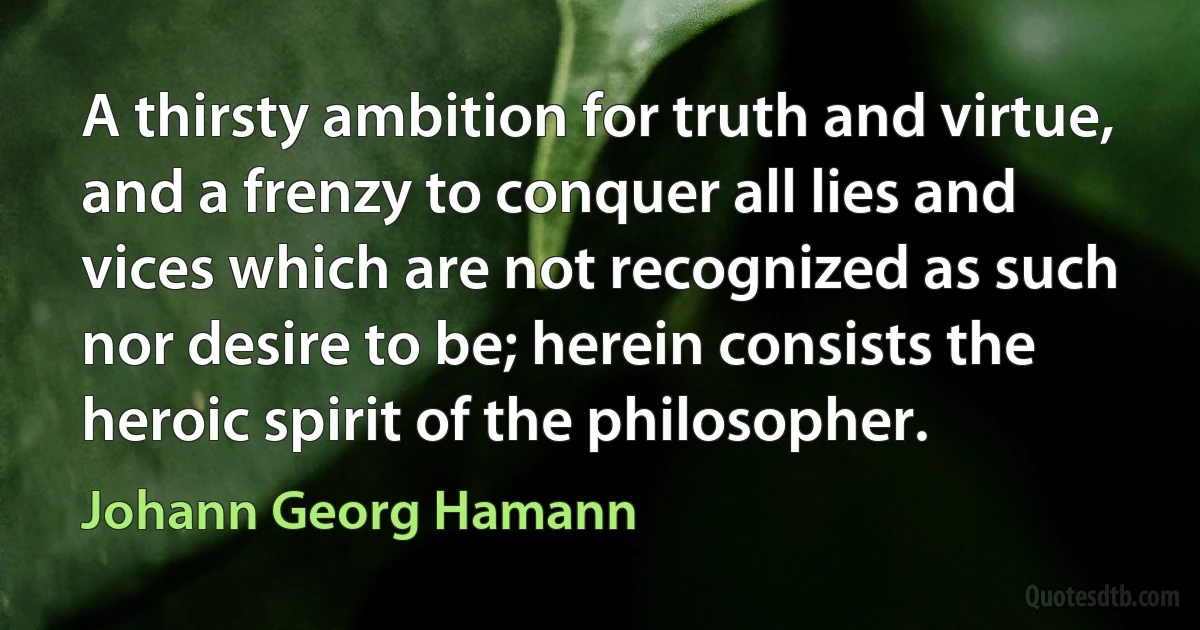 A thirsty ambition for truth and virtue, and a frenzy to conquer all lies and vices which are not recognized as such nor desire to be; herein consists the heroic spirit of the philosopher. (Johann Georg Hamann)