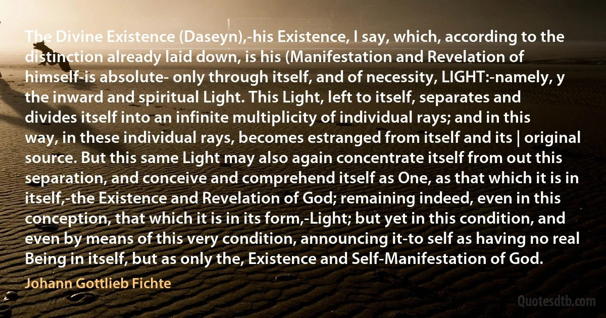 The Divine Existence (Daseyn),-his Existence, I say, which, according to the distinction already laid down, is his (Manifestation and Revelation of himself-is absolute- only through itself, and of necessity, LIGHT:-namely, y the inward and spiritual Light. This Light, left to itself, separates and divides itself into an infinite multiplicity of individual rays; and in this way, in these individual rays, becomes estranged from itself and its | original source. But this same Light may also again concentrate itself from out this separation, and conceive and comprehend itself as One, as that which it is in itself,-the Existence and Revelation of God; remaining indeed, even in this conception, that which it is in its form,-Light; but yet in this condition, and even by means of this very condition, announcing it-to self as having no real Being in itself, but as only the, Existence and Self-Manifestation of God. (Johann Gottlieb Fichte)