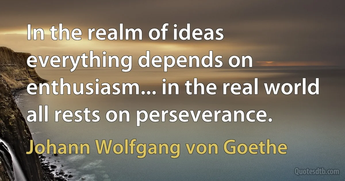 In the realm of ideas everything depends on enthusiasm... in the real world all rests on perseverance. (Johann Wolfgang von Goethe)