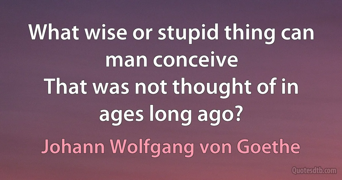 What wise or stupid thing can man conceive
That was not thought of in ages long ago? (Johann Wolfgang von Goethe)