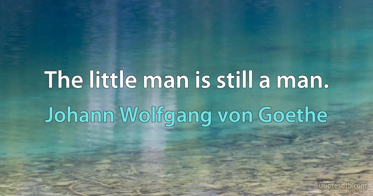 The little man is still a man. (Johann Wolfgang von Goethe)