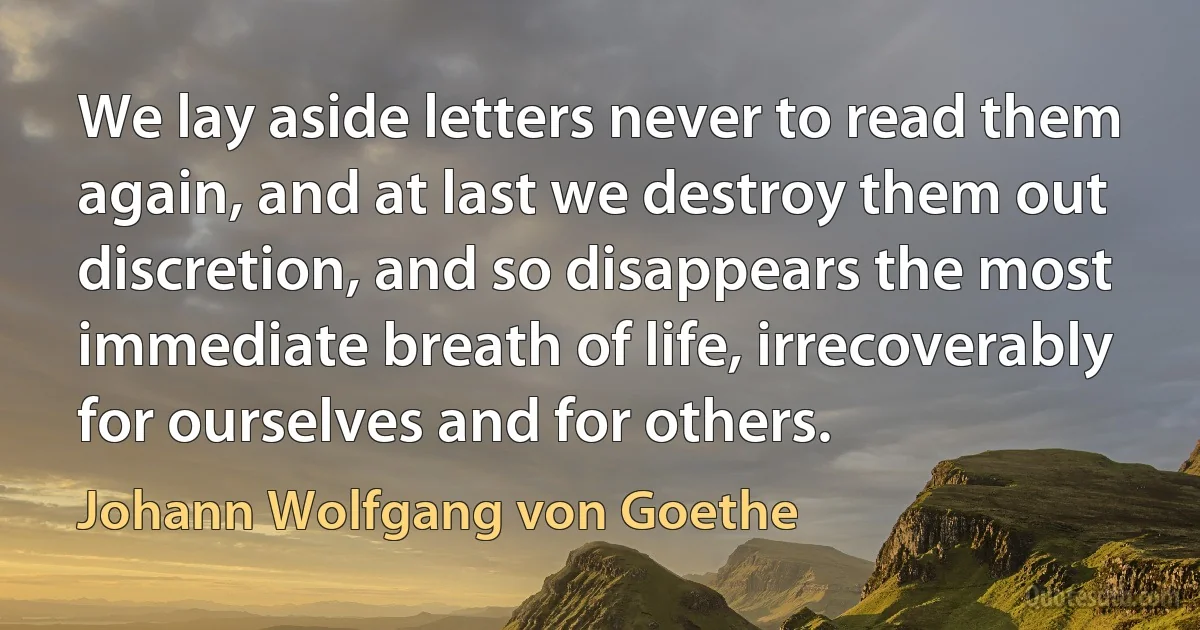 We lay aside letters never to read them again, and at last we destroy them out discretion, and so disappears the most immediate breath of life, irrecoverably for ourselves and for others. (Johann Wolfgang von Goethe)