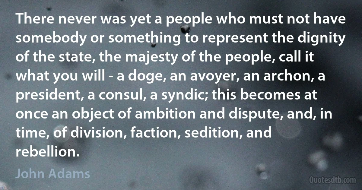 There never was yet a people who must not have somebody or something to represent the dignity of the state, the majesty of the people, call it what you will - a doge, an avoyer, an archon, a president, a consul, a syndic; this becomes at once an object of ambition and dispute, and, in time, of division, faction, sedition, and rebellion. (John Adams)