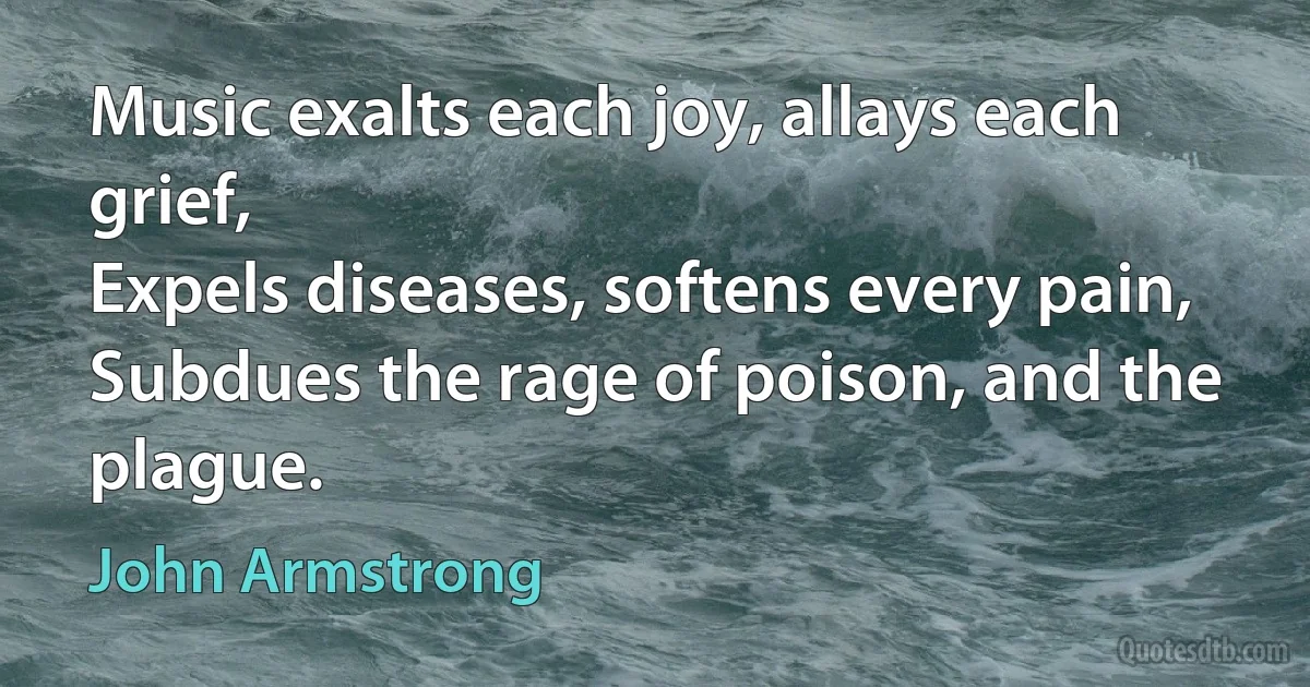 Music exalts each joy, allays each grief,
Expels diseases, softens every pain,
Subdues the rage of poison, and the plague. (John Armstrong)