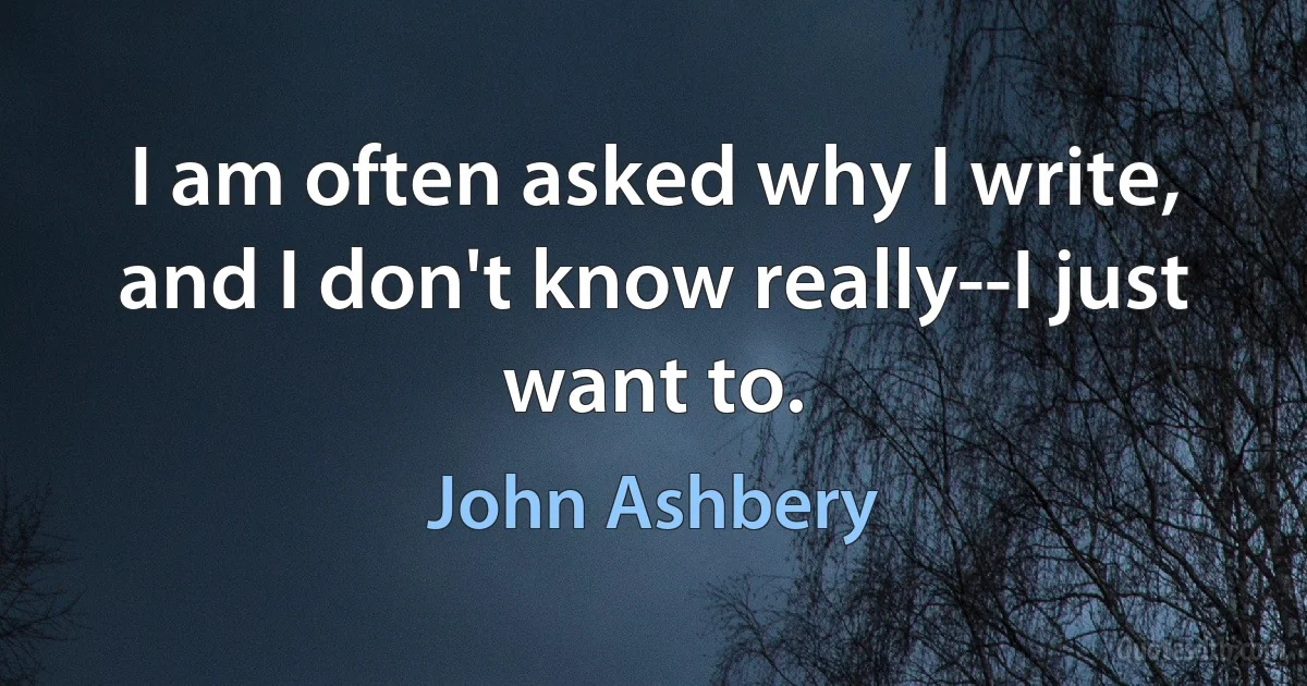 I am often asked why I write, and I don't know really--I just want to. (John Ashbery)