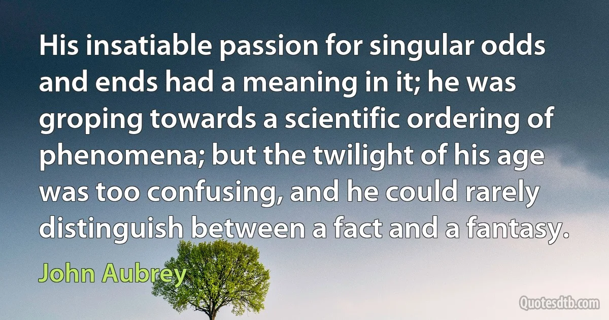 His insatiable passion for singular odds and ends had a meaning in it; he was groping towards a scientific ordering of phenomena; but the twilight of his age was too confusing, and he could rarely distinguish between a fact and a fantasy. (John Aubrey)