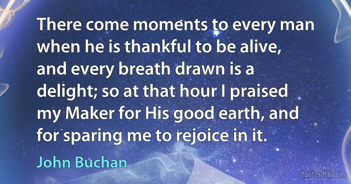 There come moments to every man when he is thankful to be alive, and every breath drawn is a delight; so at that hour I praised my Maker for His good earth, and for sparing me to rejoice in it. (John Buchan)