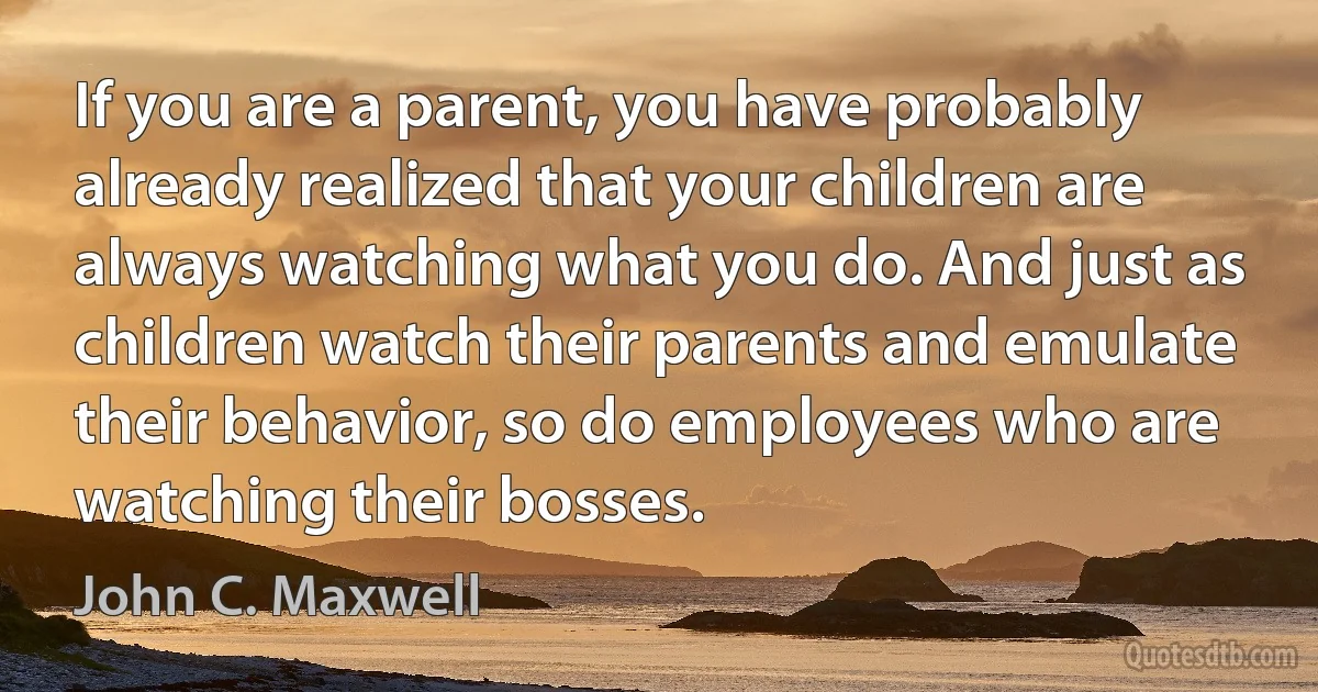 If you are a parent, you have probably already realized that your children are always watching what you do. And just as children watch their parents and emulate their behavior, so do employees who are watching their bosses. (John C. Maxwell)