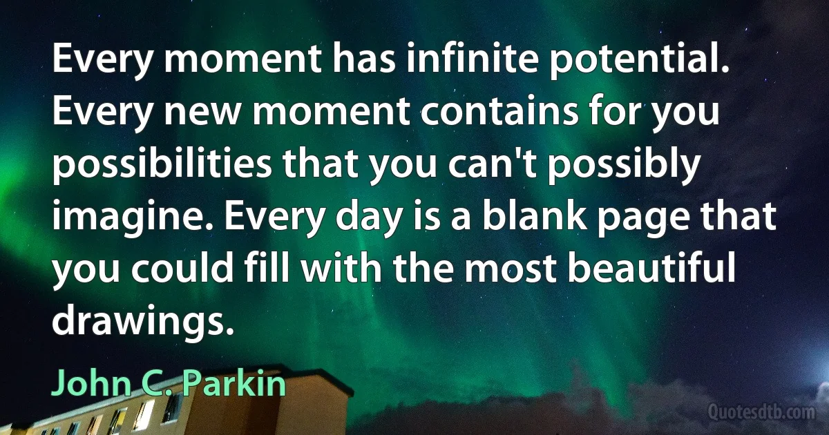 Every moment has infinite potential. Every new moment contains for you possibilities that you can't possibly imagine. Every day is a blank page that you could fill with the most beautiful drawings. (John C. Parkin)