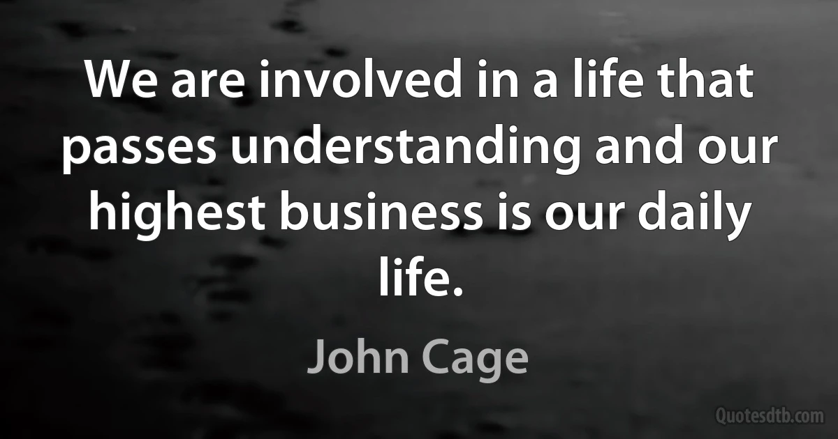 We are involved in a life that passes understanding and our highest business is our daily life. (John Cage)