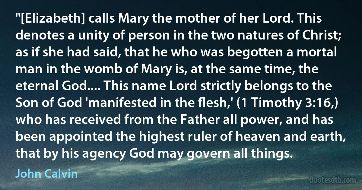 "[Elizabeth] calls Mary the mother of her Lord. This denotes a unity of person in the two natures of Christ; as if she had said, that he who was begotten a mortal man in the womb of Mary is, at the same time, the eternal God.... This name Lord strictly belongs to the Son of God 'manifested in the flesh,' (1 Timothy 3:16,) who has received from the Father all power, and has been appointed the highest ruler of heaven and earth, that by his agency God may govern all things. (John Calvin)