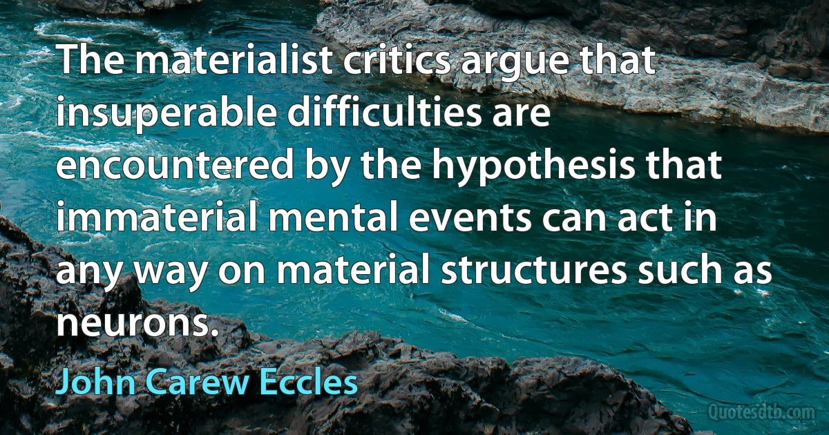 The materialist critics argue that insuperable difficulties are encountered by the hypothesis that immaterial mental events can act in any way on material structures such as neurons. (John Carew Eccles)