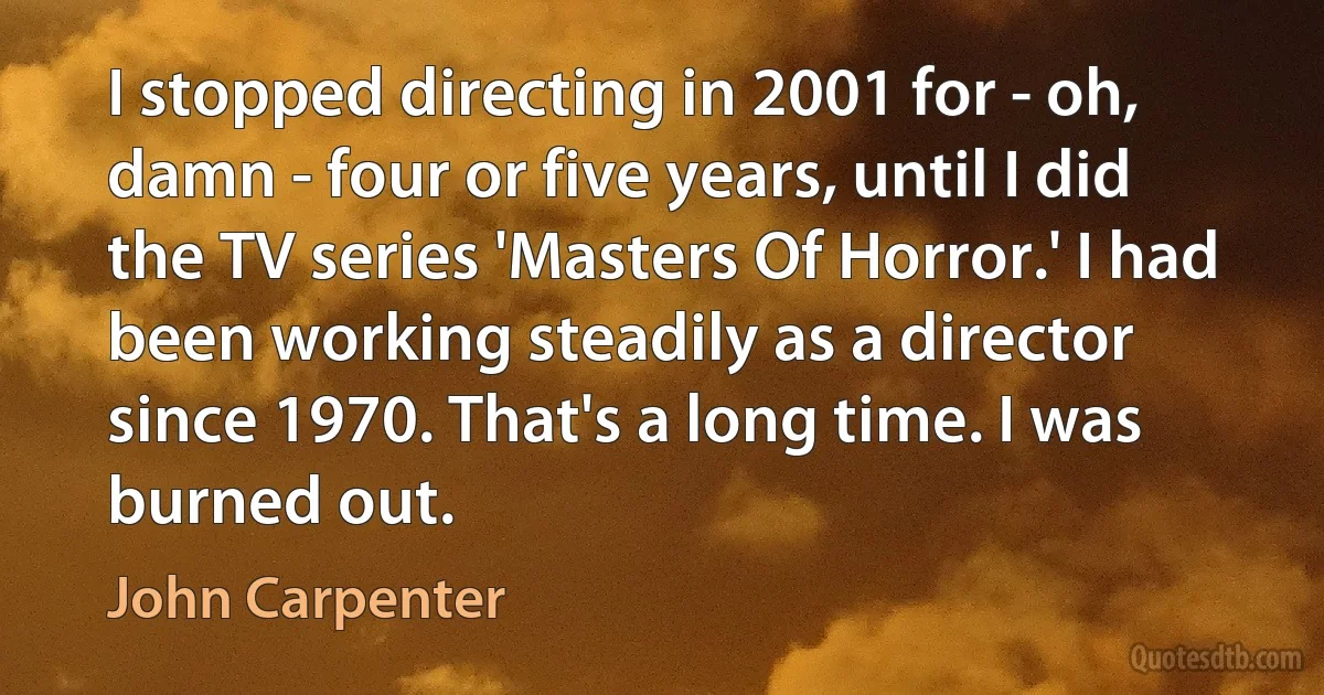 I stopped directing in 2001 for - oh, damn - four or five years, until I did the TV series 'Masters Of Horror.' I had been working steadily as a director since 1970. That's a long time. I was burned out. (John Carpenter)