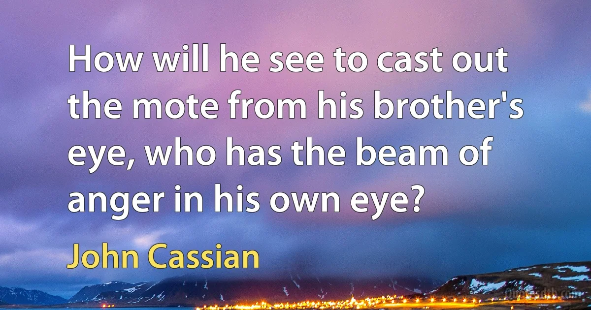 How will he see to cast out the mote from his brother's eye, who has the beam of anger in his own eye? (John Cassian)