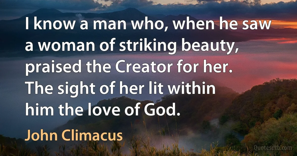 I know a man who, when he saw a woman of striking beauty, praised the Creator for her. The sight of her lit within him the love of God. (John Climacus)