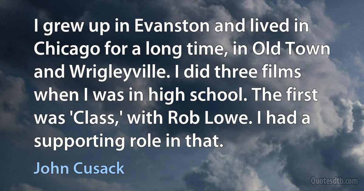 I grew up in Evanston and lived in Chicago for a long time, in Old Town and Wrigleyville. I did three films when I was in high school. The first was 'Class,' with Rob Lowe. I had a supporting role in that. (John Cusack)