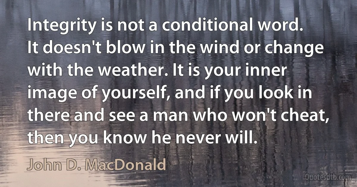 Integrity is not a conditional word. It doesn't blow in the wind or change with the weather. It is your inner image of yourself, and if you look in there and see a man who won't cheat, then you know he never will. (John D. MacDonald)