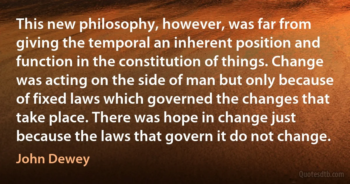 This new philosophy, however, was far from giving the temporal an inherent position and function in the constitution of things. Change was acting on the side of man but only because of fixed laws which governed the changes that take place. There was hope in change just because the laws that govern it do not change. (John Dewey)