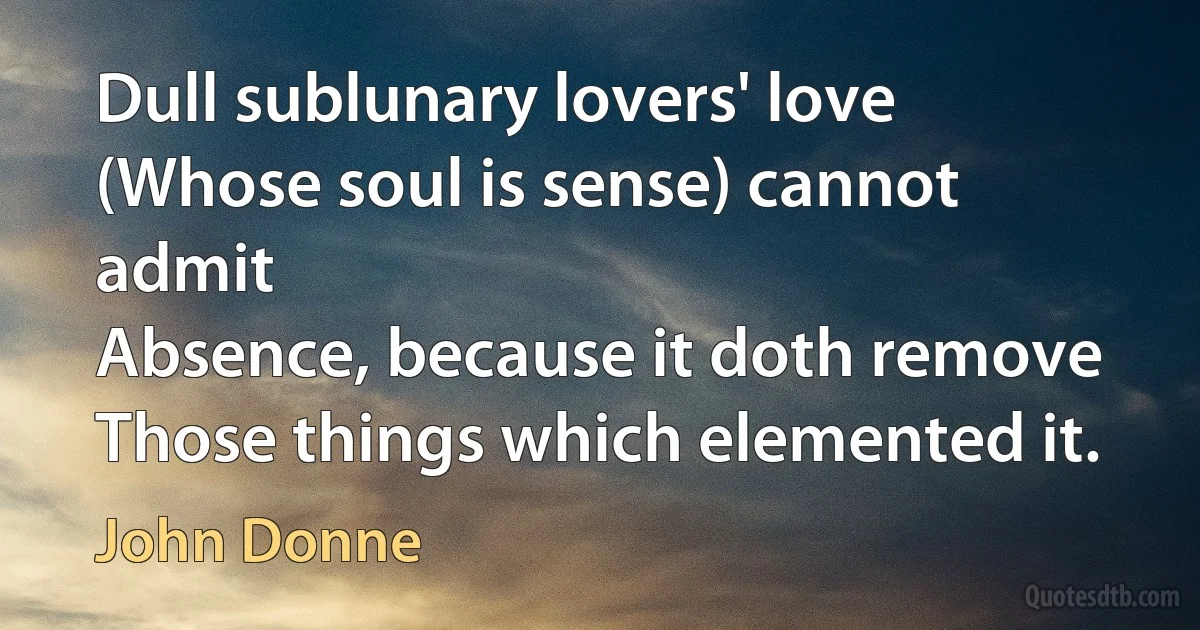 Dull sublunary lovers' love
(Whose soul is sense) cannot admit
Absence, because it doth remove
Those things which elemented it. (John Donne)