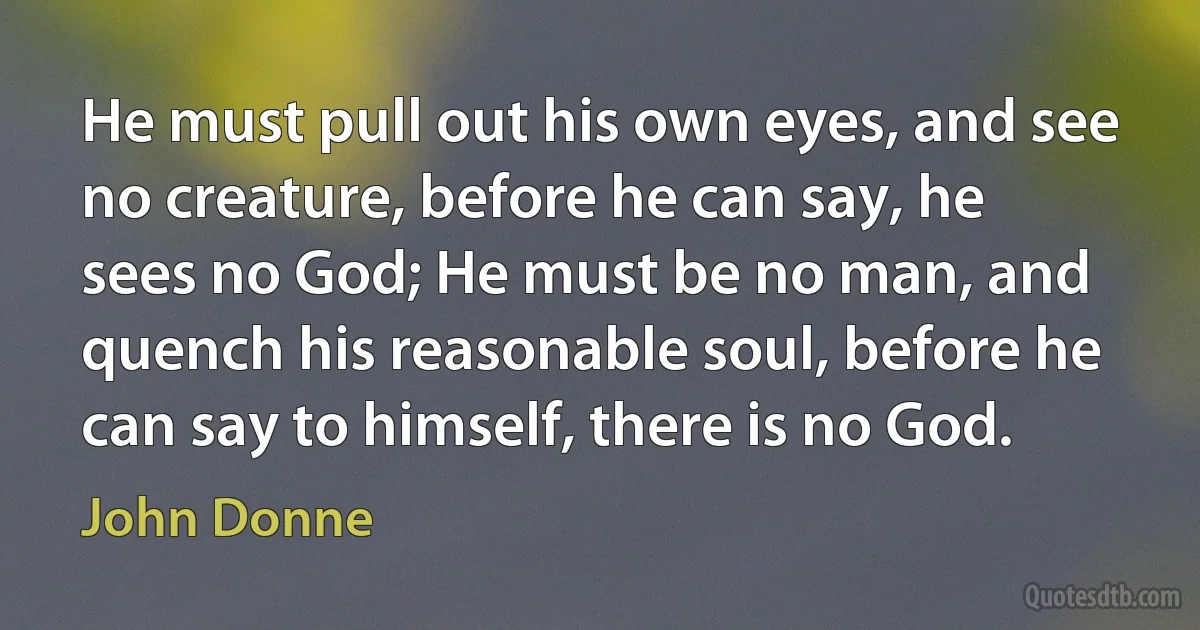 He must pull out his own eyes, and see no creature, before he can say, he sees no God; He must be no man, and quench his reasonable soul, before he can say to himself, there is no God. (John Donne)