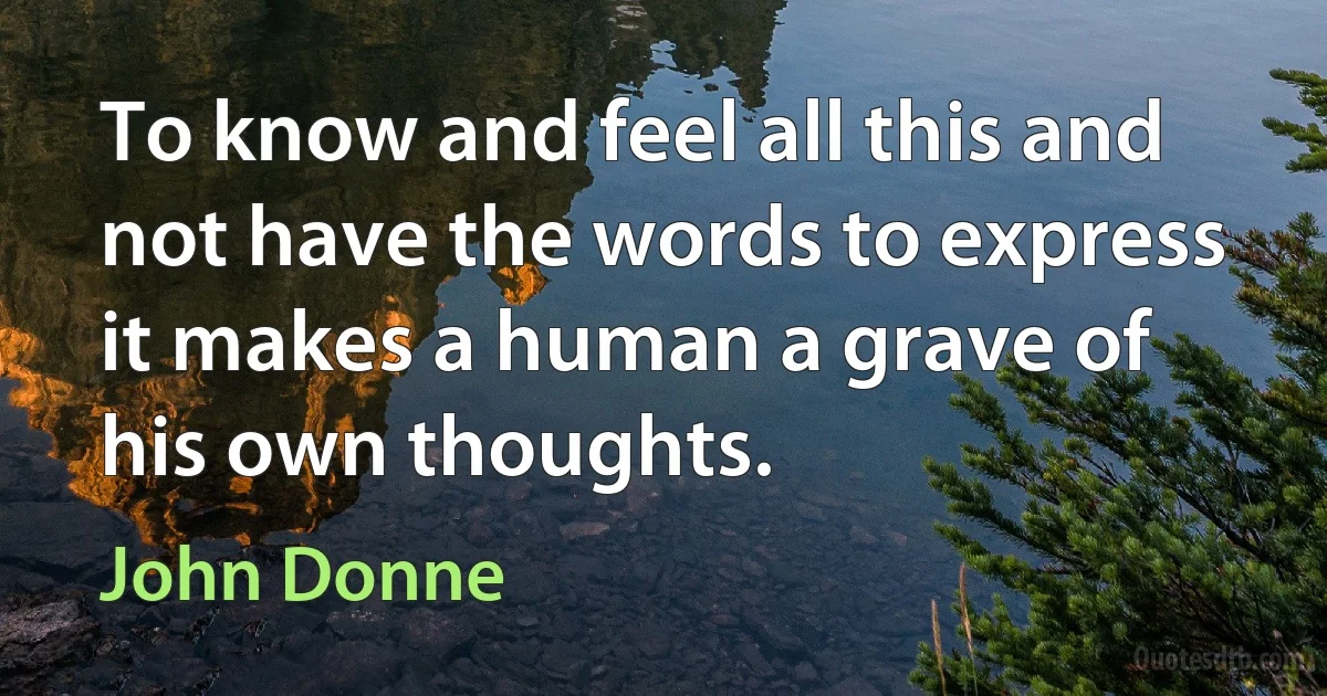 To know and feel all this and not have the words to express it makes a human a grave of his own thoughts. (John Donne)