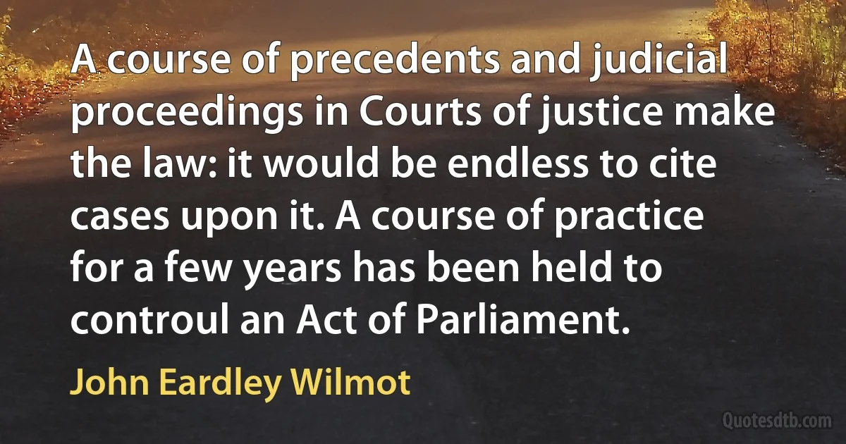 A course of precedents and judicial proceedings in Courts of justice make the law: it would be endless to cite cases upon it. A course of practice for a few years has been held to controul an Act of Parliament. (John Eardley Wilmot)