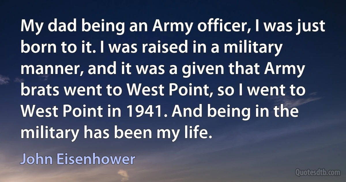 My dad being an Army officer, I was just born to it. I was raised in a military manner, and it was a given that Army brats went to West Point, so I went to West Point in 1941. And being in the military has been my life. (John Eisenhower)