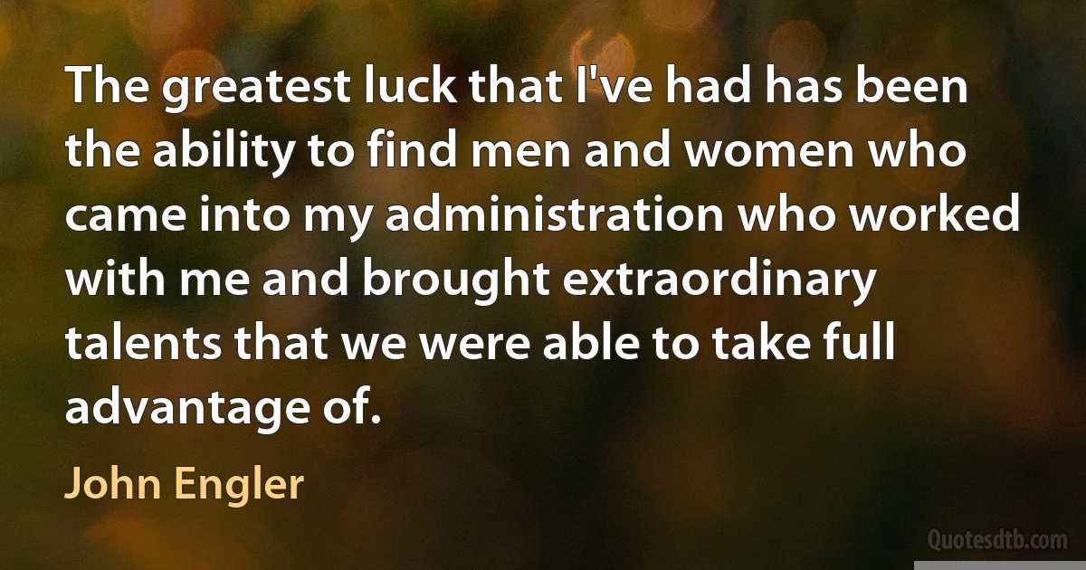 The greatest luck that I've had has been the ability to find men and women who came into my administration who worked with me and brought extraordinary talents that we were able to take full advantage of. (John Engler)