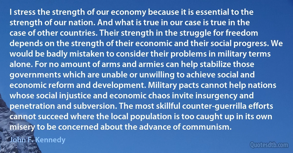 I stress the strength of our economy because it is essential to the strength of our nation. And what is true in our case is true in the case of other countries. Their strength in the struggle for freedom depends on the strength of their economic and their social progress. We would be badly mistaken to consider their problems in military terms alone. For no amount of arms and armies can help stabilize those governments which are unable or unwilling to achieve social and economic reform and development. Military pacts cannot help nations whose social injustice and economic chaos invite insurgency and penetration and subversion. The most skillful counter-guerrilla efforts cannot succeed where the local population is too caught up in its own misery to be concerned about the advance of communism. (John F. Kennedy)