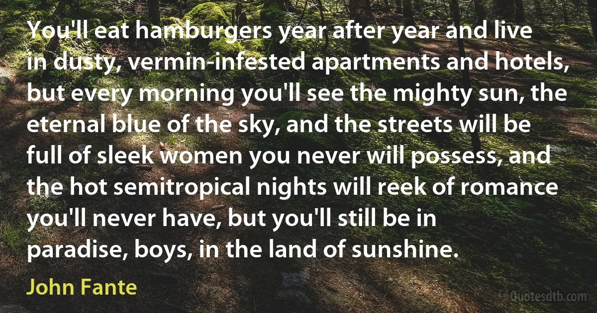 You'll eat hamburgers year after year and live in dusty, vermin-infested apartments and hotels, but every morning you'll see the mighty sun, the eternal blue of the sky, and the streets will be full of sleek women you never will possess, and the hot semitropical nights will reek of romance you'll never have, but you'll still be in paradise, boys, in the land of sunshine. (John Fante)